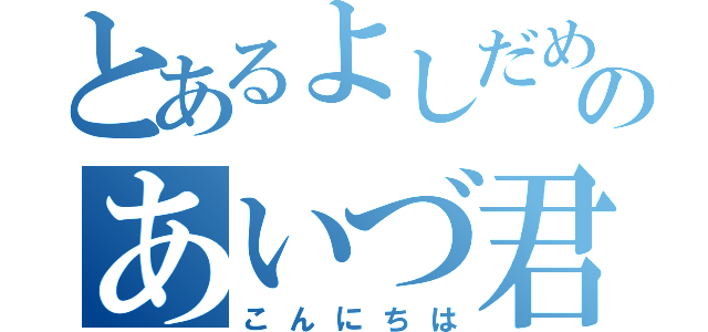 とあるよしだめのあいづ君（こんにちは）