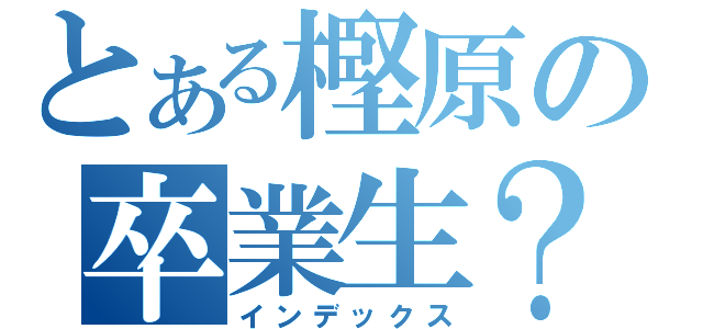 とある樫原の卒業生？（インデックス）