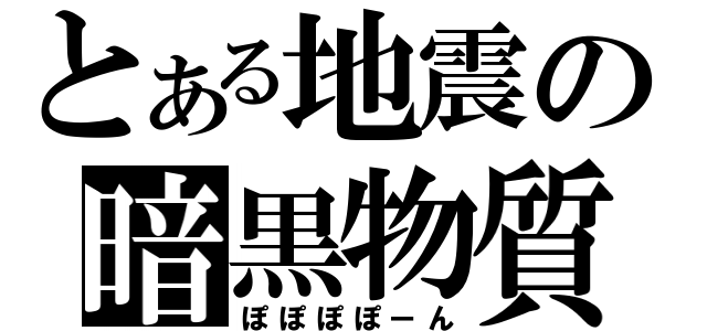 とある地震の暗黒物質（ぽぽぽぽーん）