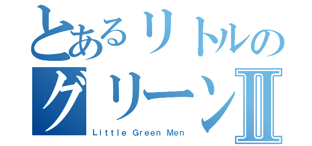 とあるリトルのグリーンメンⅡ（Ｌｉｔｔｌｅ Ｇｒｅｅｎ Ｍｅｎ）