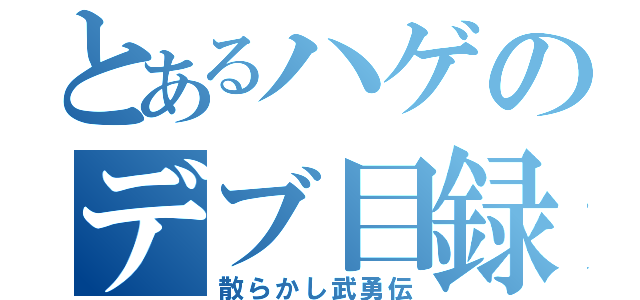 とあるハゲのデブ目録（散らかし武勇伝）