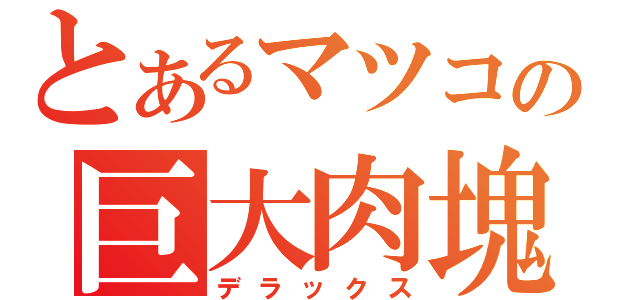 とあるマツコの巨大肉塊（デラックス）