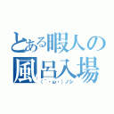 とある暇人の風呂入場（（´・ω・）ノシ）