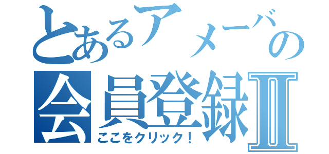 とあるアメーバの会員登録Ⅱ（ここをクリック！）