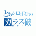 とあるロボ研のガラス破壊（ぽぴー）