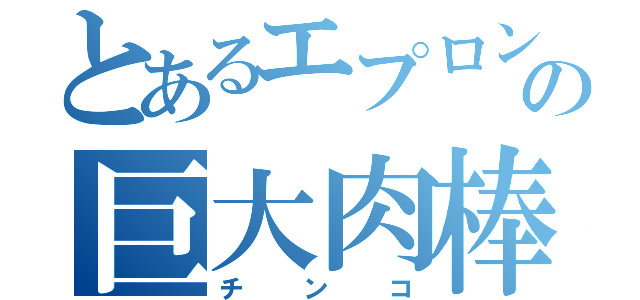 とあるエプロン男の巨大肉棒（チ　ン　コ）