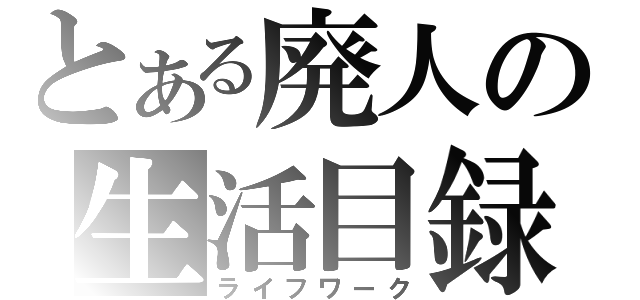 とある廃人の生活目録（ライフワーク）