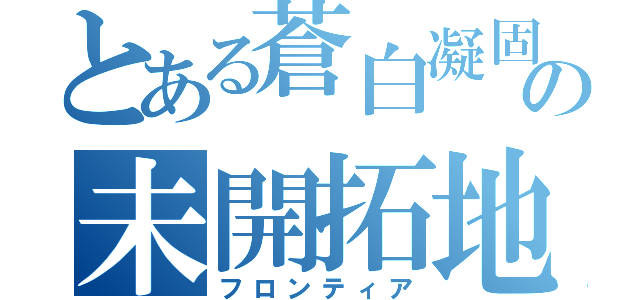 とある蒼白凝固の未開拓地（フロンティア）