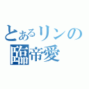 とあるリンの臨帝愛（）