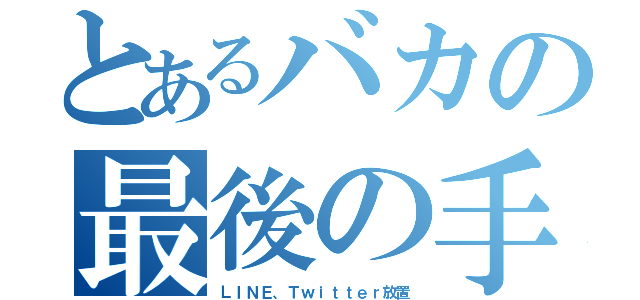 とあるバカの最後の手（ＬＩＮＥ、Ｔｗｉｔｔｅｒ放置）