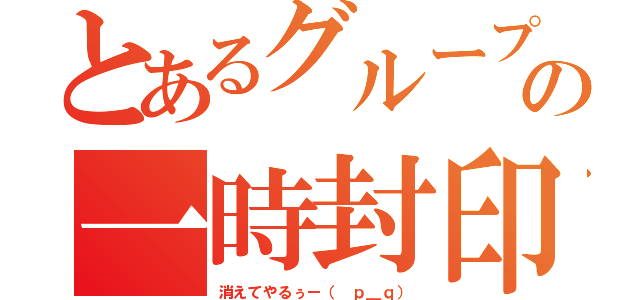 とあるグループの一時封印（消えてやるぅー（ ｐ＿ｑ））