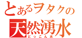 とあるヲタクの天然湧水（どっこん水）