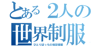 とある２人の世界制服（ひとりぼっちの地球侵略）