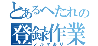 とあるへたれの登録作業（ノルマあり）