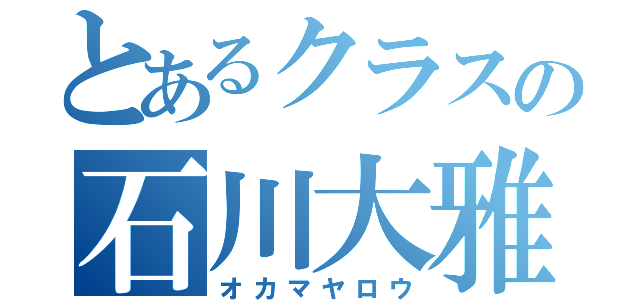 とあるクラスの石川大雅（オカマヤロウ）