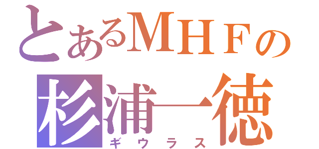 とあるＭＨＦの杉浦一徳（ギウラス）