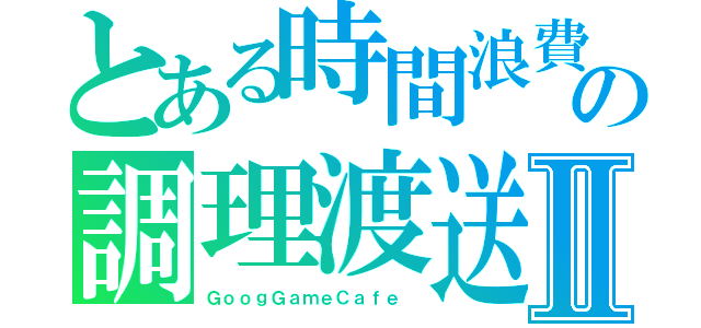 とある時間浪費の調理渡送Ⅱ（ＧｏｏｇＧａｍｅＣａｆｅ　）