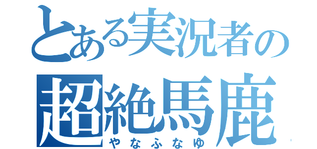 とある実況者の超絶馬鹿（やなふなゆ）