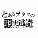 とあるヲタクの現実逃避（エスケープ）