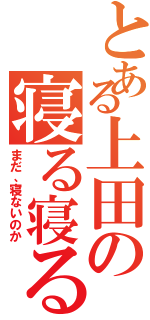 とある上田の寝る寝る詐欺（まだ、寝ないのか）