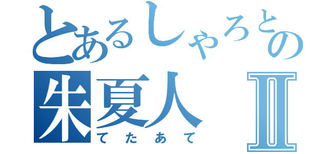 とあるしゃろともの朱夏人Ⅱ（てたあて）