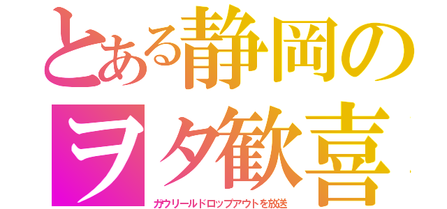 とある静岡のヲタ歓喜（ガウリールドロップアウトを放送）