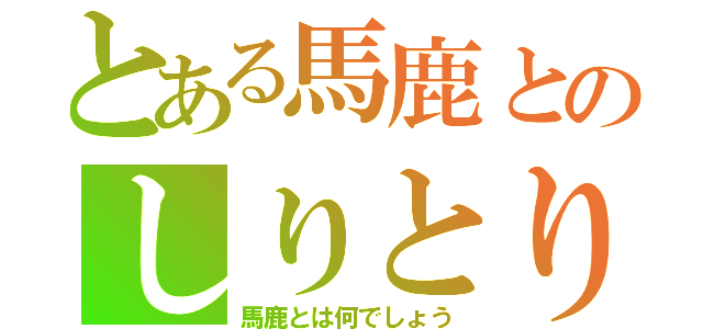 とある馬鹿とのしりとり大会（馬鹿とは何でしょう）