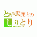 とある馬鹿とのしりとり大会（馬鹿とは何でしょう）