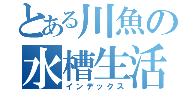 とある川魚の水槽生活（インデックス）