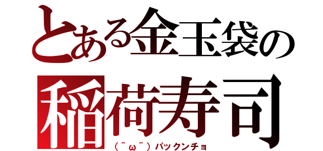 とある金玉袋の稲荷寿司（（＾ω＾）パックンチョ）