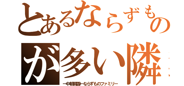 とあるならずものが多い隣（→中朝韓露←ならずものファミリー）