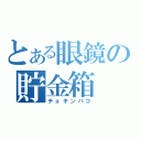 とある眼鏡の貯金箱（チョキンバコ）