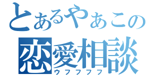 とあるやぁこの恋愛相談（ウフフフフ）