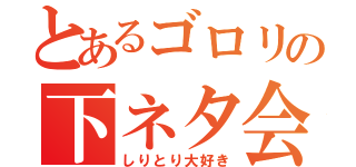 とあるゴロリの下ネタ会話（しりとり大好き）