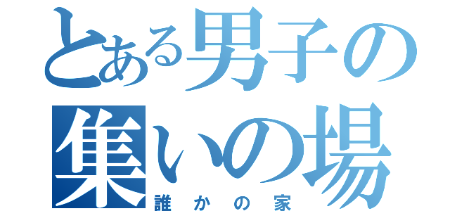 とある男子の集いの場（誰かの家）