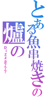 とある魚串焼きの爐の（ｐｉｚｚａ？？？）