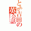 とある吉田の英会話（俺知らん～）