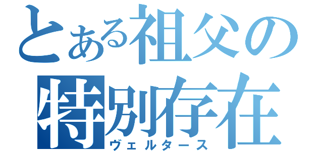 とある祖父の特別存在（ヴェルタース）