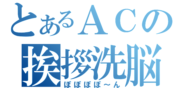 とあるＡＣの挨拶洗脳（ぽぽぽぽ～ん）