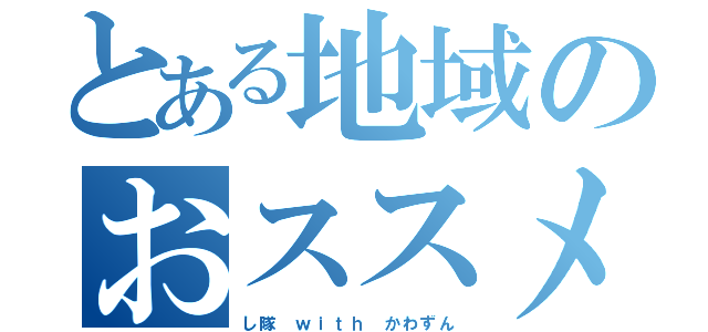 とある地域のおススメ（し隊　ｗｉｔｈ かわずん）