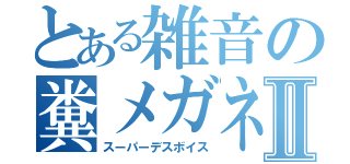 とある雑音の糞メガネⅡ（スーパーデスボイス）