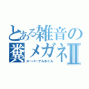 とある雑音の糞メガネⅡ（スーパーデスボイス）