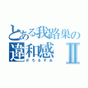 とある我路巣の違和感Ⅱ（がろるすゐ）