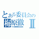 とある委員会の梅原徹Ⅱ（ウル推奨委員会会長）