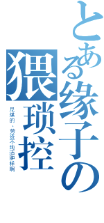 とある缘子の猥琐控（尼煤的、劳资不纯洁肿样啊）