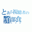 とある視聴者の頭部食（ココる）