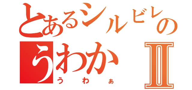 とあるシルビレのうわかⅡ（うわぁ）