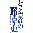 とある喜彦の暗黒歴史（ブラックヒストリー）