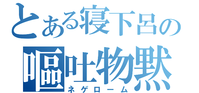 とある寝下呂の嘔吐物黙れ（ネゲローム）