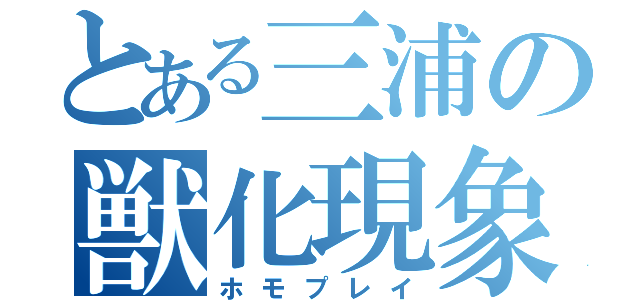 とある三浦の獣化現象（ホモプレイ）